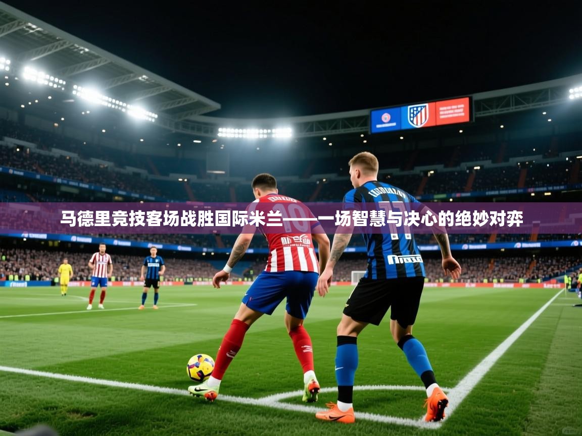 马德里竞技客场战胜国际米兰——一场智慧与决心的绝妙对弈  第2张